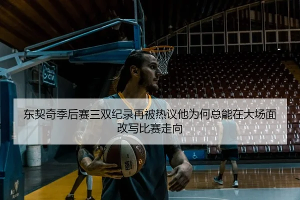 东契奇季后赛三双纪录再被热议他为何总能在大场面改写比赛走向